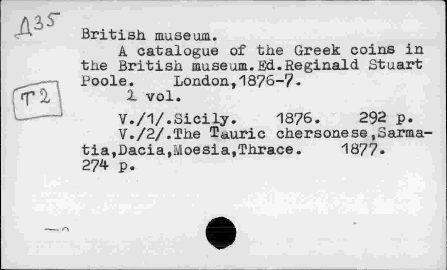 ﻿British museum.
A catalogue of the Greek coins in the British museum.Sd.Reginald Stuart Poole. London,1876-7.
1 vol.
V./1/.Sicily. 1876.	292 p.
V./2/.The Tauric chersonese,Sarma-tia,Dacia,Moesia,Thrace.	1877«
274 p.